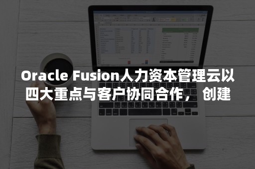 Oracle Fusion人力资本管理云以四大重点与客户协同合作， 创建全球化HR应用社区