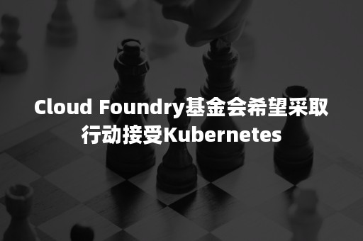 Cloud Foundry基金会希望采取行动接受Kubernetes
