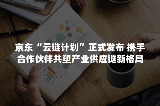 京东“云链计划”正式发布 携手合作伙伴共塑产业供应链新格局