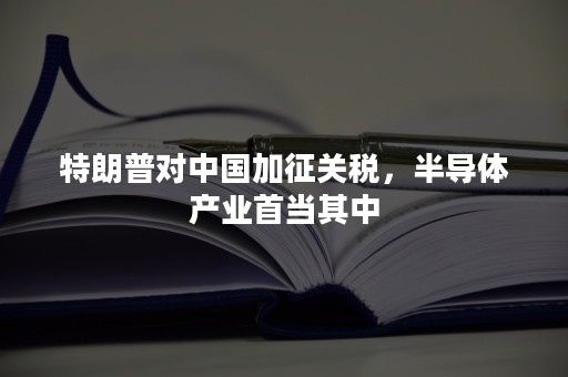 特朗普对中国加征关税，半导体产业首当其中