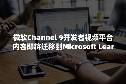 微软Channel 9开发者视频平台内容即将迁移到Microsoft Learn中