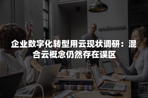 企业数字化转型用云现状调研：混合云概念仍然存在误区