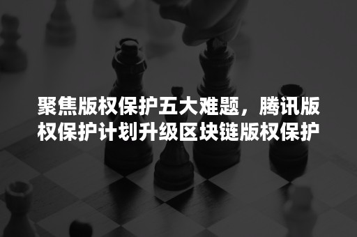 聚焦版权保护五大难题，腾讯版权保护计划升级区块链版权保护平台