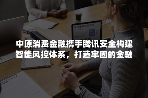 中原消费金融携手腾讯安全构建智能风控体系，打造牢固的金融防火墙