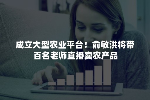 成立大型农业平台！俞敏洪将带百名老师直播卖农产品