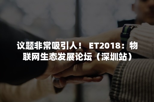 议题非常吸引人！ ET2018：物联网生态发展论坛（深圳站）