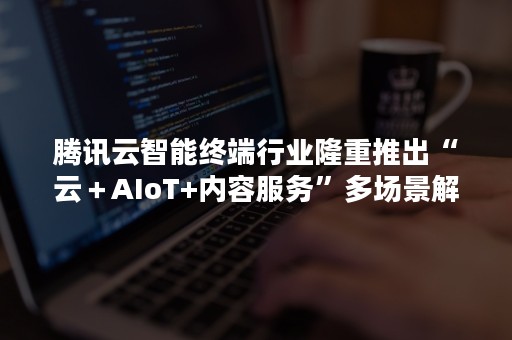 腾讯云智能终端行业隆重推出“云＋AIoT+内容服务”多场景解决方案