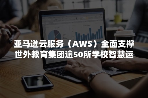 亚马逊云服务（AWS）全面支撑世外教育集团逾50所学校智慧运营