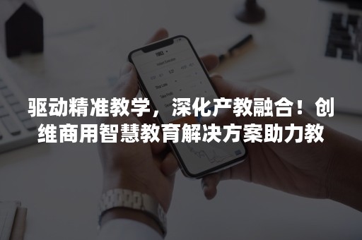 驱动精准教学，深化产教融合！创维商用智慧教育解决方案助力教育产业再升级