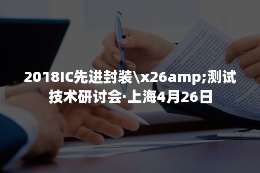 2018IC先进封装\x26amp;测试技术研讨会·上海4月26日