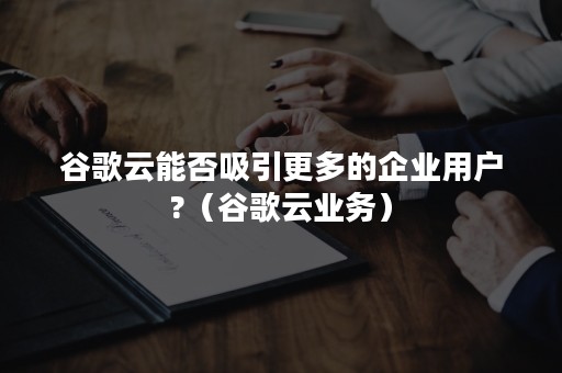 谷歌云能否吸引更多的企业用户?（谷歌云业务）