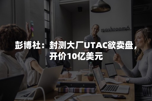 彭博社：封测大厂UTAC欲卖盘，开价10亿美元