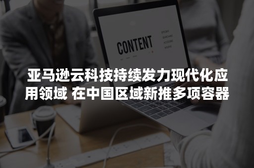 亚马逊云科技持续发力现代化应用领域 在中国区域新推多项容器与Serverless服务及功能（亚马逊云计算销售）