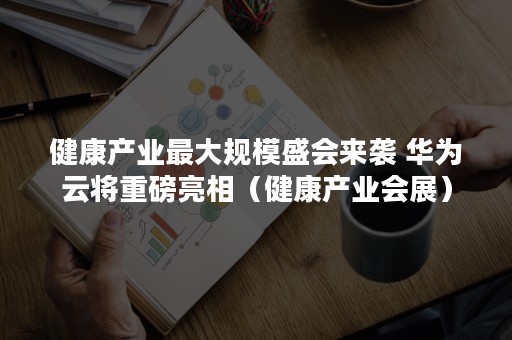 健康产业最大规模盛会来袭 华为云将重磅亮相（健康产业会展）