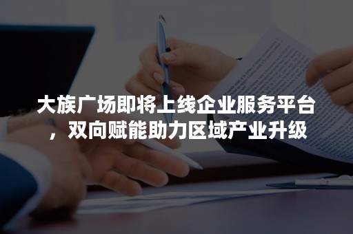 大族广场即将上线企业服务平台，双向赋能助力区域产业升级