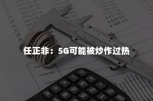 任正非：5G可能被炒作过热