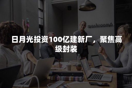 日月光投资100亿建新厂，聚焦高级封装