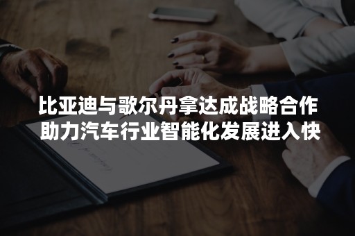 比亚迪与歌尔丹拿达成战略合作 助力汽车行业智能化发展进入快车道