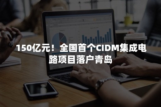 150亿元！全国首个CIDM集成电路项目落户青岛