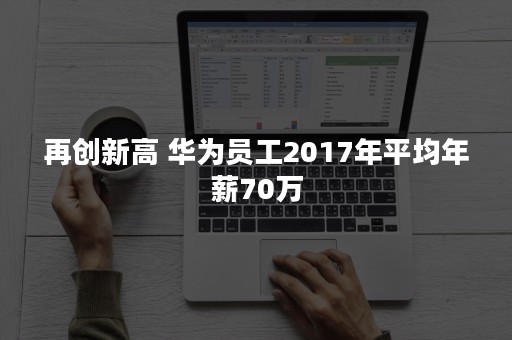 再创新高 华为员工2017年平均年薪70万