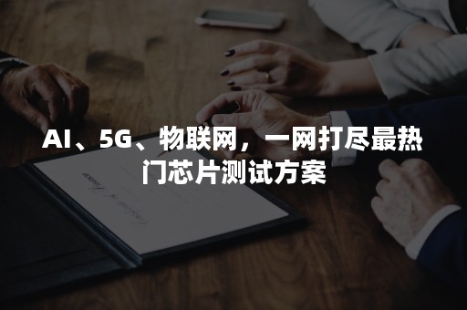 AI、5G、物联网，一网打尽最热门芯片测试方案