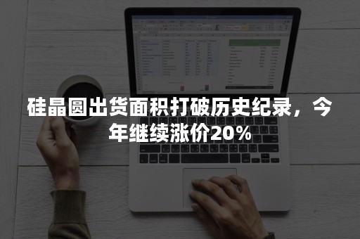 硅晶圆出货面积打破历史纪录，今年继续涨价20%