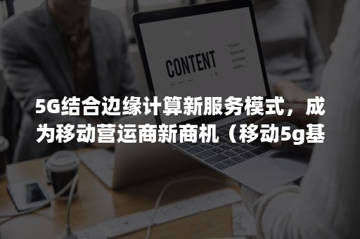 5G结合边缘计算新服务模式，成为移动营运商新商机（移动5g基础服务）