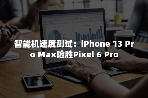 智能机速度测试：iPhone 13 Pro Max险胜Pixel 6 Pro