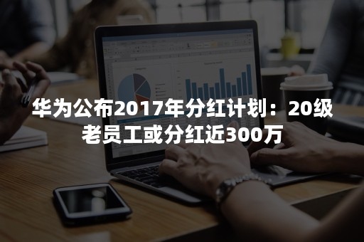 华为公布2017年分红计划：20级老员工或分红近300万