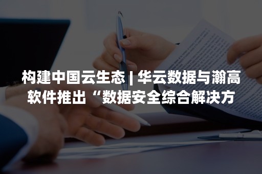 构建中国云生态 | 华云数据与瀚高软件推出“数据安全综合解决方案” 为用户数据安全保驾护航（云生态开放能力）