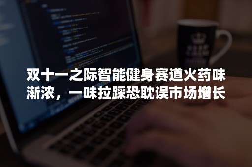 双十一之际智能健身赛道火药味渐浓，一味拉踩恐耽误市场增长大局