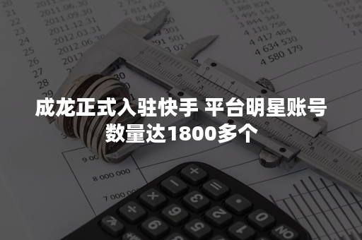 成龙正式入驻快手 平台明星账号数量达1800多个