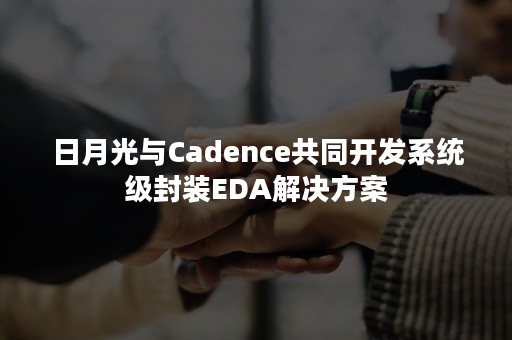 日月光与Cadence共同开发系统级封装EDA解决方案