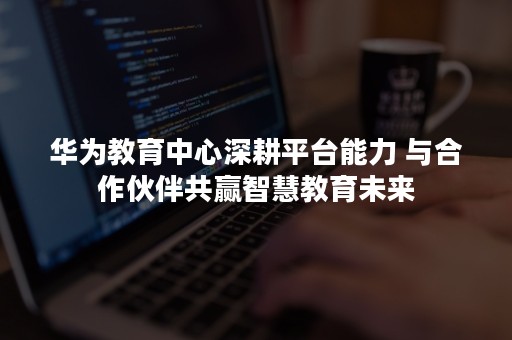 华为教育中心深耕平台能力 与合作伙伴共赢智慧教育未来