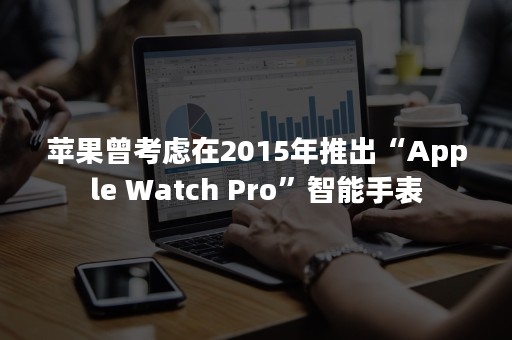 苹果曾考虑在2015年推出“Apple Watch Pro”智能手表