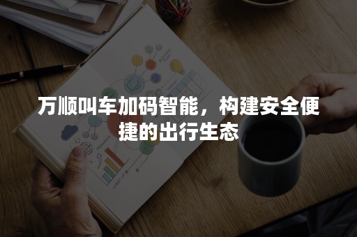 万顺叫车加码智能，构建安全便捷的出行生态