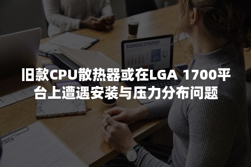 旧款CPU散热器或在LGA 1700平台上遭遇安装与压力分布问题