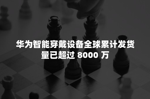 华为智能穿戴设备全球累计发货量已超过 8000 万