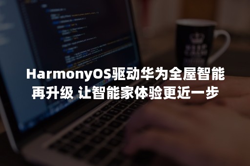 HarmonyOS驱动华为全屋智能再升级 让智能家体验更近一步