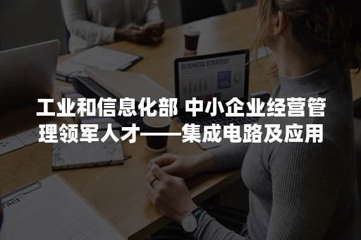 工业和信息化部 中小企业经营管理领军人才——集成电路及应用产业高级研修班