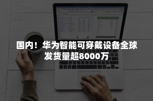 国内！华为智能可穿戴设备全球发货量超8000万