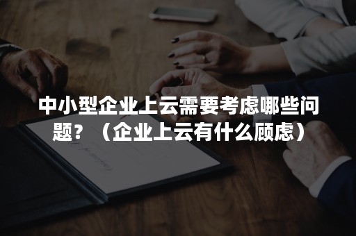 中小型企业上云需要考虑哪些问题？（企业上云有什么顾虑）