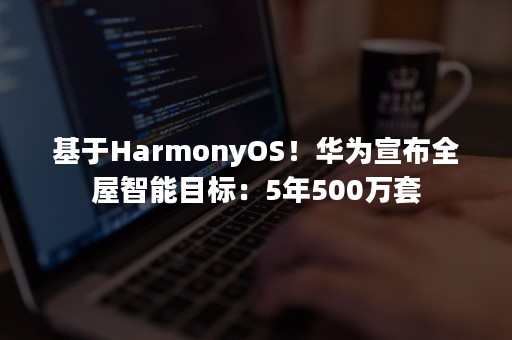 基于HarmonyOS！华为宣布全屋智能目标：5年500万套