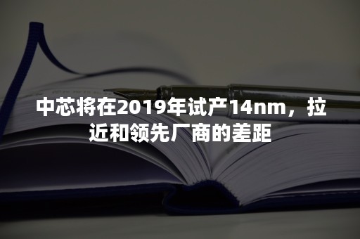 中芯将在2019年试产14nm，拉近和领先厂商的差距