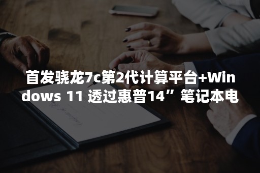 首发骁龙7c第2代计算平台+Windows 11 透过惠普14”笔记本电脑带你全面认识骁龙本