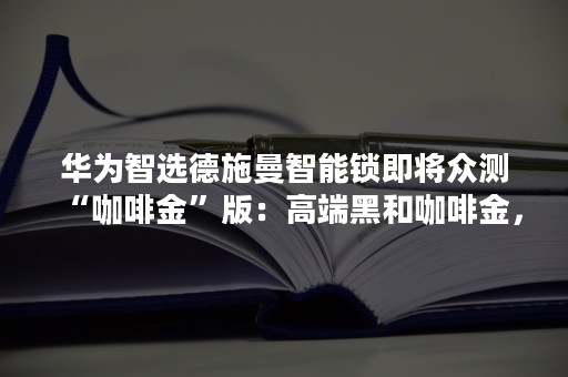 华为智选德施曼智能锁即将众测“咖啡金”版：高端黑和咖啡金，你更喜欢哪一款？