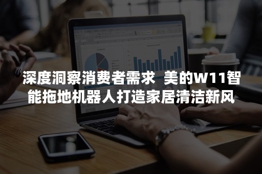 深度洞察消费者需求  美的W11智能拖地机器人打造家居清洁新风潮