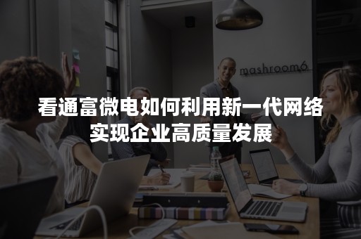 看通富微电如何利用新一代网络实现企业高质量发展