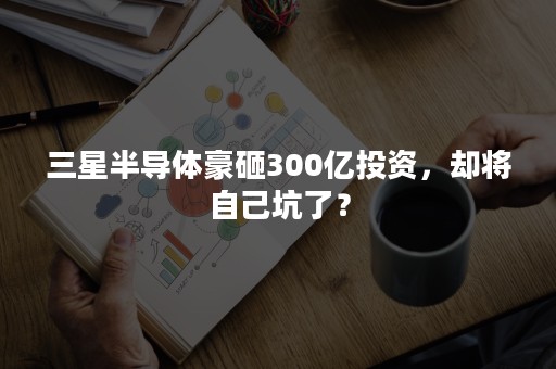 三星半导体豪砸300亿投资，却将自己坑了？