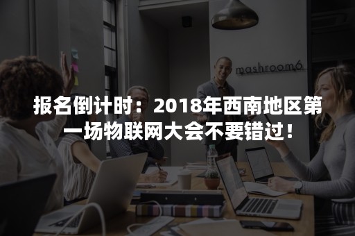 报名倒计时：2018年西南地区第一场物联网大会不要错过！